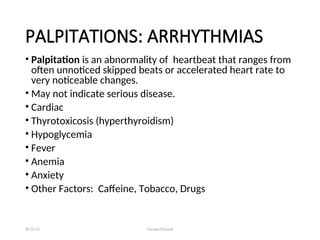 • Palpitation is an abnormality of heartbeat that ranges from
often unnoticed skipped beats or accelerated heart rate to
very noticeable changes.
• May not indicate serious disease.
• Cardiac
• Thyrotoxicosis (hyperthyroidism)
• Hypoglycemia
• Fever
• Anemia
• Anxiety
• Other Factors: Caffeine, Tobacco, Drugs
08/26/24 Farzana Khattak
PALPITATIONS: ARRHYTHMIAS
 