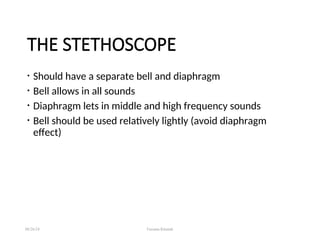 THE STETHOSCOPE
• Should have a separate bell and diaphragm
• Bell allows in all sounds
• Diaphragm lets in middle and high frequency sounds
• Bell should be used relatively lightly (avoid diaphragm
effect)
08/26/24 Farzana Khattak
 