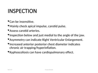 INSPECTION
 Can be insensitive.
 Mainly check apical impulse, carotid pulse.
 Assess carotid arteries.
 Inspection below and just medial to the angle of the jaw.
 Asymmetry can indicate Right Ventricular Enlargement.
 Increased anterior posterior chest diameter indicates
chronic air trapping/hyperinflation.
 Kyphoscoliosis can have cardiopulmonary effect.
08/26/24 Farzana Khattak
 