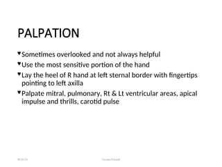 PALPATION
 Sometimes overlooked and not always helpful
 Use the most sensitive portion of the hand
 Lay the heel of R hand at left sternal border with fingertips
pointing to left axilla
 Palpate mitral, pulmonary, Rt & Lt ventricular areas, apical
impulse and thrills, carotid pulse
08/26/24 Farzana Khattak
 