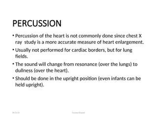 PERCUSSION
• Percussion of the heart is not commonly done since chest X
ray study is a more accurate measure of heart enlargement.
• Usually not performed for cardiac borders, but for lung
fields.
• The sound will change from resonance (over the lungs) to
dullness (over the heart).
• Should be done in the upright position (even infants can be
held upright).
08/26/24 Farzana Khattak
 