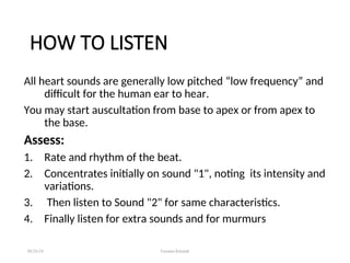 HOW TO LISTEN
All heart sounds are generally low pitched “low frequency” and
difficult for the human ear to hear.
You may start auscultation from base to apex or from apex to
the base.
Assess:
1. Rate and rhythm of the beat.
2. Concentrates initially on sound "1", noting its intensity and
variations.
3. Then listen to Sound "2" for same characteristics.
4. Finally listen for extra sounds and for murmurs
08/26/24 Farzana Khattak
 
