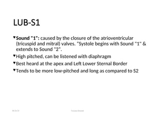 LUB-S1
 Sound "1": caused by the closure of the atrioventricular
(tricuspid and mitral) valves. “Systole begins with Sound "1" &
extends to Sound "2“.
 High pitched, can be listened with diaphragm
 Best heard at the apex and Left Lower Sternal Border
 Tends to be more low-pitched and long as compared to S2
08/26/24 Farzana Khattak
 