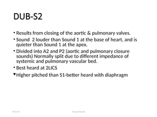 DUB-S2
• Results from closing of the aortic & pulmonary valves.
• Sound 2 louder than Sound 1 at the base of heart, and is
quieter than Sound 1 at the apex.
• Divided into A2 and P2 (aortic and pulmonary closure
sounds) Normally split due to different impedance of
systemic and pulmonary vascular bed.
• Best heard at 2LICS
 Higher pitched than S1-better heard with diaphragm
08/26/24 Farzana Khattak
 