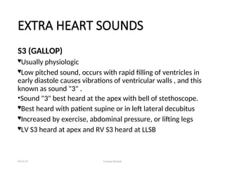 EXTRA HEART SOUNDS
S3 (GALLOP)
Usually physiologic
Low pitched sound, occurs with rapid filling of ventricles in
early diastole causes vibrations of ventricular walls , and this
known as sound "3" .
•Sound "3" best heard at the apex with bell of stethoscope.
Best heard with patient supine or in left lateral decubitus
Increased by exercise, abdominal pressure, or lifting legs
LV S3 heard at apex and RV S3 heard at LLSB
08/26/24 Farzana Khattak
 