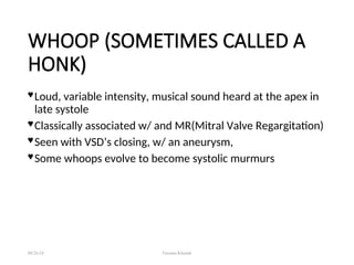 WHOOP (SOMETIMES CALLED A
HONK)
 Loud, variable intensity, musical sound heard at the apex in
late systole
 Classically associated w/ and MR(Mitral Valve Regargitation)
 Seen with VSD’s closing, w/ an aneurysm,
 Some whoops evolve to become systolic murmurs
08/26/24 Farzana Khattak
 