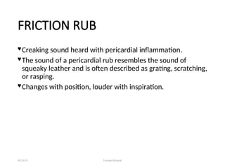FRICTION RUB
 Creaking sound heard with pericardial inflammation.
 The sound of a pericardial rub resembles the sound of
squeaky leather and is often described as grating, scratching,
or rasping.
 Changes with position, louder with inspiration.
08/26/24 Farzana Khattak
 