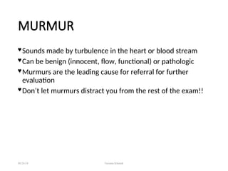 MURMUR
 Sounds made by turbulence in the heart or blood stream
 Can be benign (innocent, flow, functional) or pathologic
 Murmurs are the leading cause for referral for further
evaluation
 Don’t let murmurs distract you from the rest of the exam!!
08/26/24 Farzana Khattak
 
