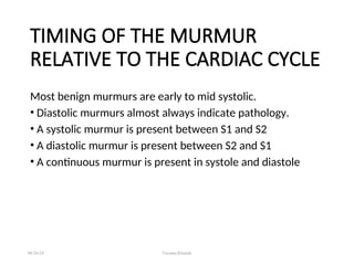 TIMING OF THE MURMUR
RELATIVE TO THE CARDIAC CYCLE
Most benign murmurs are early to mid systolic.
• Diastolic murmurs almost always indicate pathology.
• A systolic murmur is present between S1 and S2
• A diastolic murmur is present between S2 and S1
• A continuous murmur is present in systole and diastole
08/26/24 Farzana Khattak
 