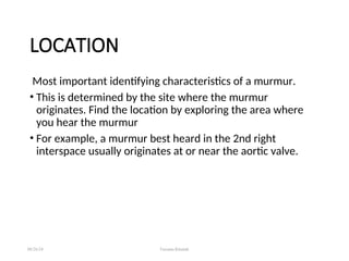 LOCATION
Most important identifying characteristics of a murmur.
• This is determined by the site where the murmur
originates. Find the location by exploring the area where
you hear the murmur
• For example, a murmur best heard in the 2nd right
interspace usually originates at or near the aortic valve.
08/26/24 Farzana Khattak
 