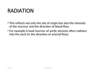 RADIATION
• This reflects not only the site of origin but also the intensity
of the murmur and the direction of blood flow.
• For example A loud murmur of aortic stenosis often radiates
into the neck (in the direction of arterial flow).
08/26/24 Farzana Khattak
 