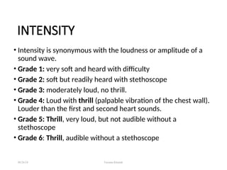 INTENSITY
• Intensity is synonymous with the loudness or amplitude of a
sound wave.
• Grade 1: very soft and heard with difficulty
• Grade 2: soft but readily heard with stethoscope
• Grade 3: moderately loud, no thrill.
• Grade 4: Loud with thrill (palpable vibration of the chest wall).
Louder than the first and second heart sounds.
• Grade 5: Thrill, very loud, but not audible without a
stethoscope
• Grade 6: Thrill, audible without a stethoscope
08/26/24 Farzana Khattak
 