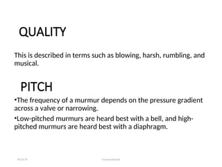 QUALITY
This is described in terms such as blowing, harsh, rumbling, and
musical.
PITCH
•The frequency of a murmur depends on the pressure gradient
across a valve or narrowing.
•Low-pitched murmurs are heard best with a bell, and high-
pitched murmurs are heard best with a diaphragm.
08/26/24 Farzana Khattak
 