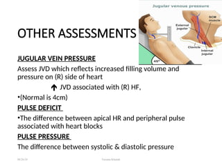 OTHER ASSESSMENTS
JUGULAR VEIN PRESSURE
Assess JVD which reflects increased filling volume and
pressure on (R) side of heart
 JVD associated with (R) HF,
•(Normal is 4cm)
PULSE DEFICIT
•The difference between apical HR and peripheral pulse
associated with heart blocks
PULSE PRESSURE
The difference between systolic & diastolic pressure
08/26/24 Farzana Khattak
 