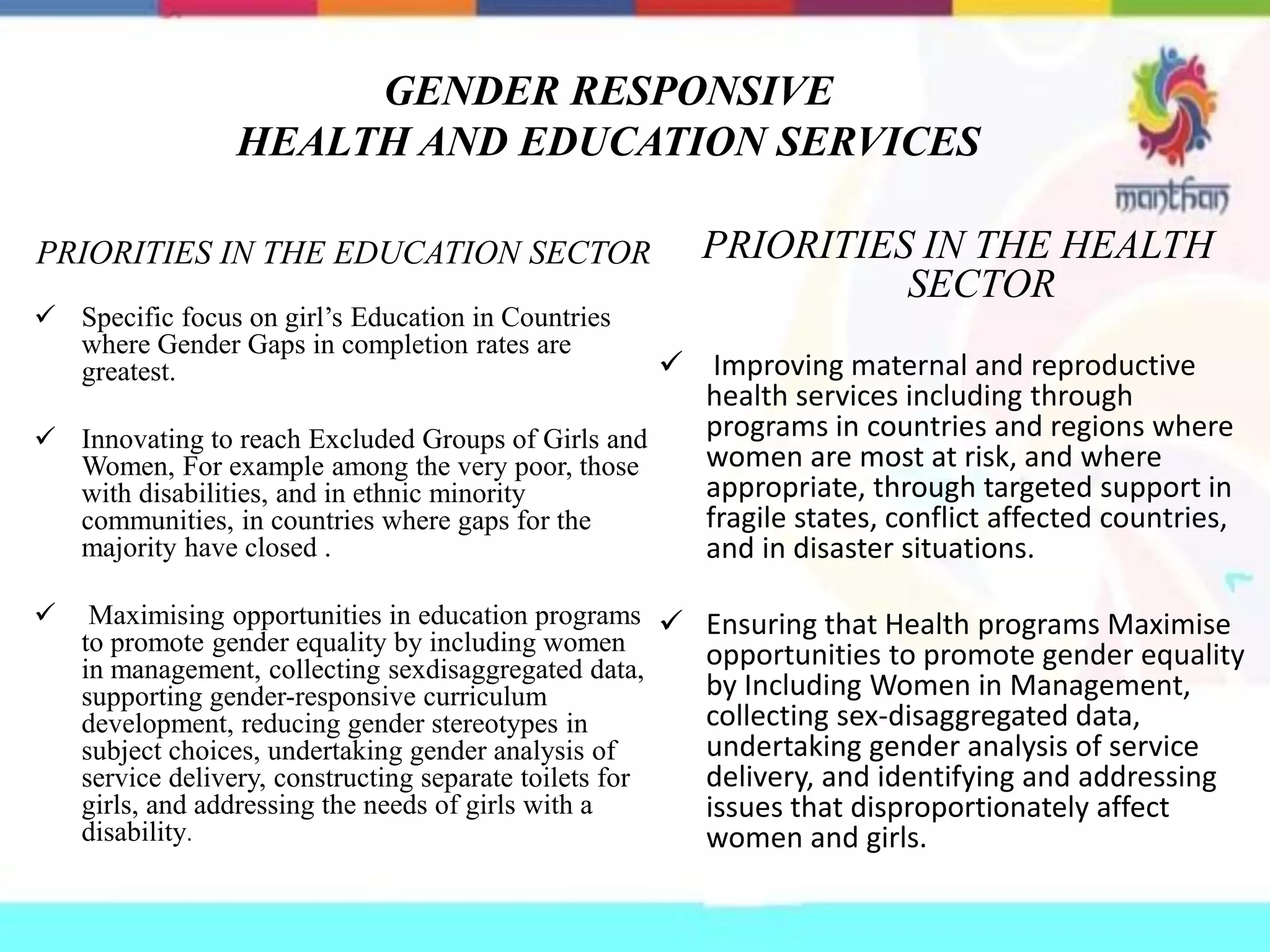 GENDER RESPONSIVE
HEALTH AND EDUCATION SERVICES
PRIORITIES IN THE EDUCATION SECTOR
 Specific focus on girl’s Education in Countries
where Gender Gaps in completion rates are
greatest.
 Innovating to reach Excluded Groups of Girls and
Women, For example among the very poor, those
with disabilities, and in ethnic minority
communities, in countries where gaps for the
majority have closed .
 Maximising opportunities in education programs
to promote gender equality by including women
in management, collecting sexdisaggregated data,
supporting gender-responsive curriculum
development, reducing gender stereotypes in
subject choices, undertaking gender analysis of
service delivery, constructing separate toilets for
girls, and addressing the needs of girls with a
disability.
PRIORITIES IN THE HEALTH
SECTOR
 Improving maternal and reproductive
health services including through
programs in countries and regions where
women are most at risk, and where
appropriate, through targeted support in
fragile states, conflict affected countries,
and in disaster situations.
 Ensuring that Health programs Maximise
opportunities to promote gender equality
by Including Women in Management,
collecting sex-disaggregated data,
undertaking gender analysis of service
delivery, and identifying and addressing
issues that disproportionately affect
women and girls.
 
