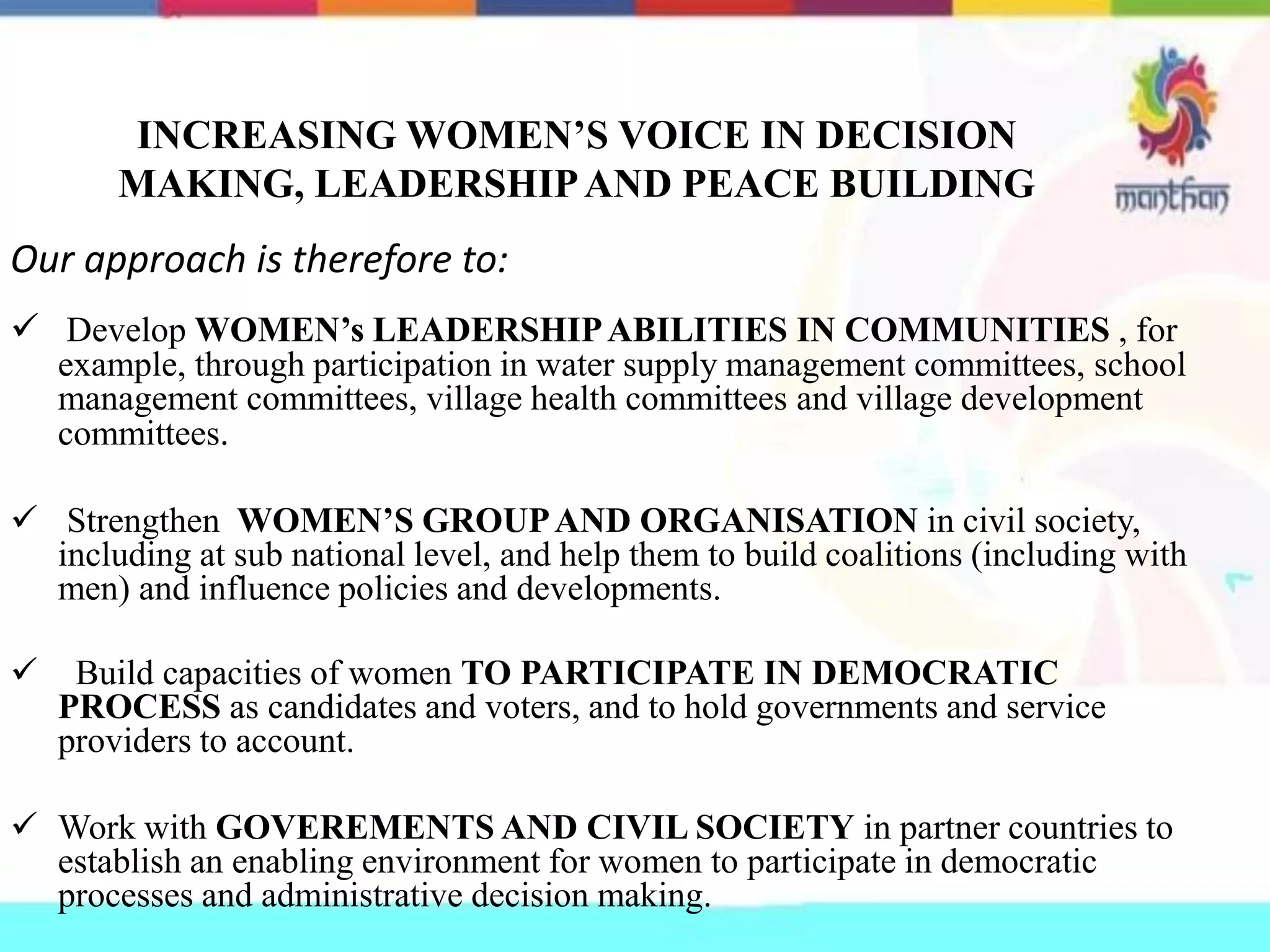 INCREASING WOMEN’S VOICE IN DECISION
MAKING, LEADERSHIPAND PEACE BUILDING
Our approach is therefore to:
 Develop WOMEN’s LEADERSHIPABILITIES IN COMMUNITIES , for
example, through participation in water supply management committees, school
management committees, village health committees and village development
committees.
 Strengthen WOMEN’S GROUPAND ORGANISATION in civil society,
including at sub national level, and help them to build coalitions (including with
men) and influence policies and developments.
 Build capacities of women TO PARTICIPATE IN DEMOCRATIC
PROCESS as candidates and voters, and to hold governments and service
providers to account.
 Work with GOVEREMENTS AND CIVIL SOCIETY in partner countries to
establish an enabling environment for women to participate in democratic
processes and administrative decision making.
 
