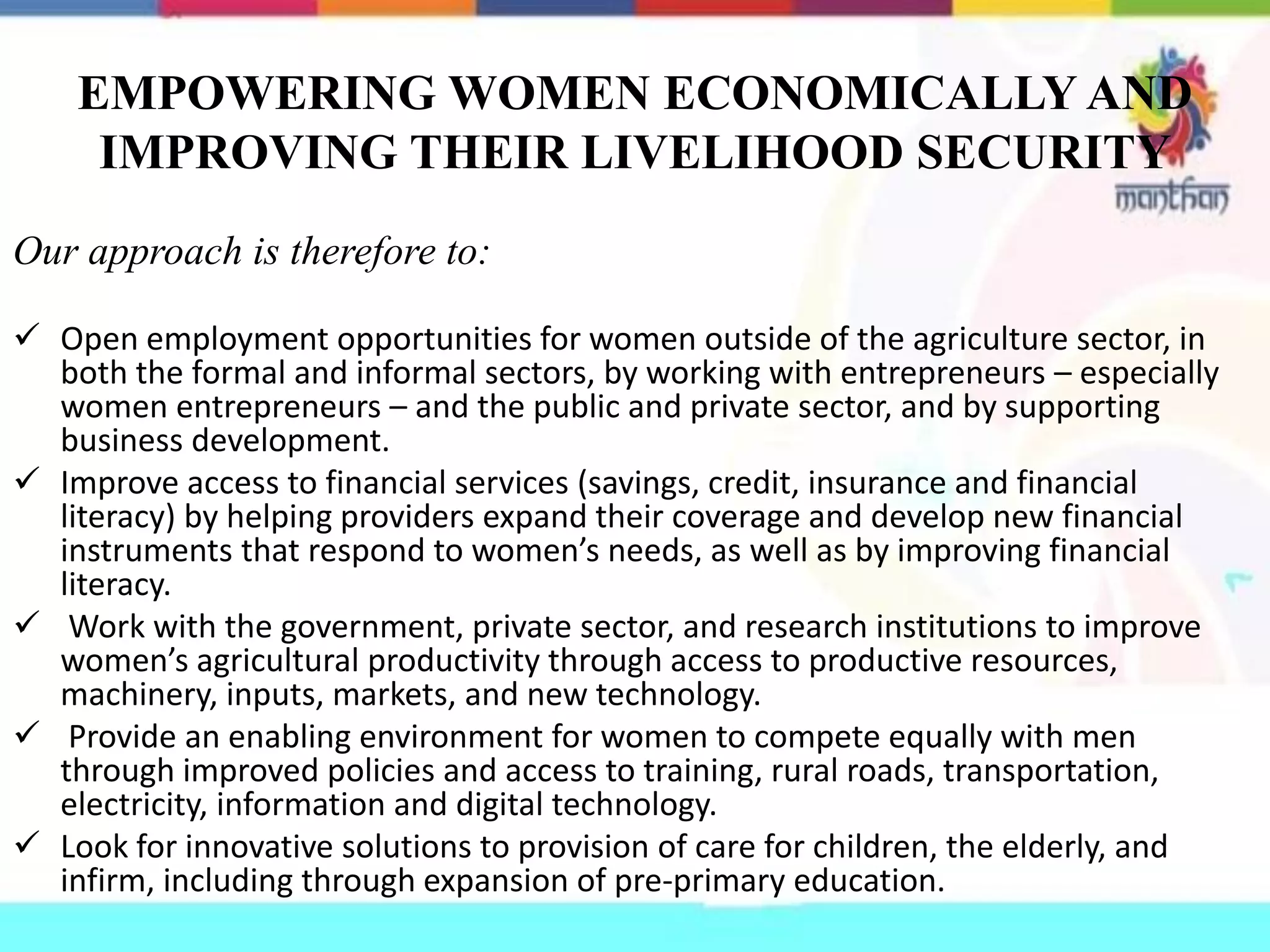 EMPOWERING WOMEN ECONOMICALLY AND
IMPROVING THEIR LIVELIHOOD SECURITY
Our approach is therefore to:
 Open employment opportunities for women outside of the agriculture sector, in
both the formal and informal sectors, by working with entrepreneurs – especially
women entrepreneurs – and the public and private sector, and by supporting
business development.
 Improve access to financial services (savings, credit, insurance and financial
literacy) by helping providers expand their coverage and develop new financial
instruments that respond to women’s needs, as well as by improving financial
literacy.
 Work with the government, private sector, and research institutions to improve
women’s agricultural productivity through access to productive resources,
machinery, inputs, markets, and new technology.
 Provide an enabling environment for women to compete equally with men
through improved policies and access to training, rural roads, transportation,
electricity, information and digital technology.
 Look for innovative solutions to provision of care for children, the elderly, and
infirm, including through expansion of pre-primary education.
 