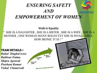 ENSURING SAFETY
AND
EMPOWERMENT OF WOMEN
Walk to Equality
“ SHE IS A DAUGHTER , SHE IS A SISTER , SHE IS A WIFE , SHE IS A
MOTHER , ONE WOMAN MANY ROLES YET SHE IS INVALUABLE.
HOW IRONIC IT IS ! ”
Team Details :-
Rahul Singhal (coordinator)
Rukhsar Fatma
Shipra Agrawal
Prashant Kumar
Vishal Chaturvedi
 