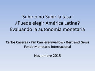 Subir o no Subir la tasa:
¿Puede elegir América Latina?
Evaluando la autonomía monetaria
Carlos Caceres - Yan Carrière-Swallow - Bertrand Gruss
Fondo Monetario Internacional
Noviembre 2015
 