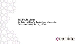 Data Driven Design
Big Data y el Diseño Centrado en el Usuario.
E-Commerce Day Santiago 2014.
 