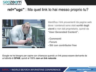 rel="ugc" : Ma quel link lo hai messo proprio tu?
Identifica i link provenienti da pagine web
dove i contenuti sono stati scritti dagli
utenti e non dal proprietario, quindi da
“User Generated Content”.
- Commenti
- Forum
- Siti con contributor free
Google ne ha bisogno per capire con chiarezza quando un link possa essere derivante da
un’attività di SPAM, quindi al 100% non un link naturale
 