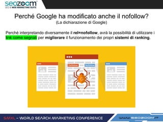 Perché Google ha modificato anche il nofollow?
(La dichiarazione di Google)
Perché interpretando diversamente il rel=nofollow, avrà la possibilità di utilizzare i
link come segnali per migliorare il funzionamento dei propri sistemi di ranking.
 
