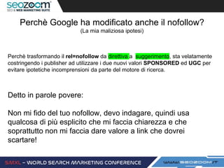 Perchè Google ha modificato anche il nofollow?
(La mia maliziosa ipotesi)
Perchè trasformando il rel=nofollow da direttiva a suggerimento, sta velatamente
costringendo i publisher ad utilizzare i due nuovi valori SPONSORED ed UGC per
evitare ipotetiche incomprensioni da parte del motore di ricerca.
Detto in parole povere:
Non mi fido del tuo nofollow, devo indagare, quindi usa
qualcosa di più esplicito che mi faccia chiarezza e che
soprattutto non mi faccia dare valore a link che dovrei
scartare!
 