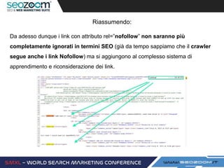 Riassumendo:
Da adesso dunque i link con attributo rel=”nofollow” non saranno più
completamente ignorati in termini SEO (già da tempo sappiamo che il crawler
segue anche i link Nofollow) ma si aggiungono al complesso sistema di
apprendimento e riconsiderazione dei link.
 