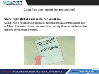Cosa fare con i nostri link precedenti?
Usare i nuovi attributi è una scelta, non un obbligo.
Quindi, non è necessario modificare i collegamenti già contrassegnati con
nofollow. Il fatto che ci siano nuove opzioni non significa che quelle stabilite
abbiano perso la loro efficacia.
 