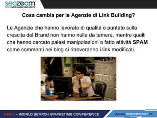 Cosa cambia per le Agenzie di Link Building?
Le Agenzie che hanno lavorato di qualità e puntato sulla
crescita del Brand non hanno nulla da temere, mentre quelli
che hanno cercato palesi manipolazioni o fatto attività SPAM
come commenti nei blog si ritroveranno i link modificati.
 