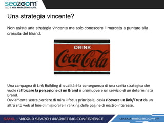 Una strategia vincente?
Non esiste una strategia vincente ma solo conoscere il mercato e puntare alla
crescita del Brand.
Una campagna di Link Building di qualità è la conseguenza di una scelta strategica che
vuole rafforzare la percezione di un Brand o promuovere un servizio di un determinato
Brand.
Ovviamente senza perdere di mira il focus principale, ossia ricevere un link/Trust da un
altro sito web al fine di migliorare il ranking delle pagine di nostro interesse.
 