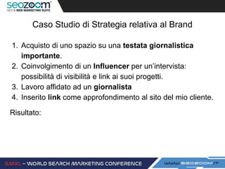 Caso Studio di Strategia relativa al Brand
1. Acquisto di uno spazio su una testata giornalistica
importante.
2. Coinvolgimento di un Influencer per un’intervista:
possibilità di visibilità e link ai suoi progetti.
3. Lavoro affidato ad un giornalista
4. Inserito link come approfondimento al sito del mio cliente.
Risultato:
 