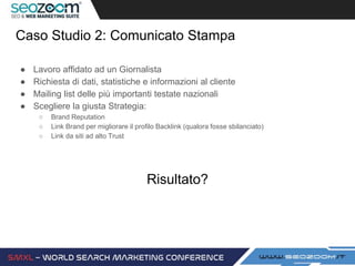 Caso Studio 2: Comunicato Stampa
● Lavoro affidato ad un Giornalista
● Richiesta di dati, statistiche e informazioni al cliente
● Mailing list delle più importanti testate nazionali
● Scegliere la giusta Strategia:
○ Brand Reputation
○ Link Brand per migliorare il profilo Backlink (qualora fosse sbilanciato)
○ Link da siti ad alto Trust
Risultato?
 