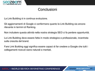 Conclusioni
La Link Building è in continua evoluzione.
Gli aggiornamenti di Google ci confermano quanto la Link Building sia ancora
rilevante in termini di Ranking.
Non includere questa attività nella nostra strategia SEO ci fa perdere opportunità.
La Link Building deve essere fatta in modo strategico e professionale, incentrata
sulla crescita del brand.
Fare Link Building oggi significa essere capaci di far credere a Google che tutti i
collegamenti ricevuti siano naturali e meritati.
 