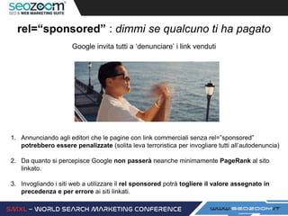 rel=“sponsored” : dimmi se qualcuno ti ha pagato
Google invita tutti a ‘denunciare’ i link venduti
1. Annunciando agli editori che le pagine con link commerciali senza rel=”sponsored”
potrebbero essere penalizzate (solita leva terroristica per invogliare tutti all’autodenuncia)
2. Da quanto si percepisce Google non passerà neanche minimamente PageRank al sito
linkato.
3. Invogliando i siti web a utilizzare il rel sponsored potrà togliere il valore assegnato in
precedenza e per errore ai siti linkati.
 