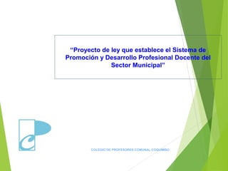 “Proyecto de ley que establece el Sistema de
Promoción y Desarrollo Profesional Docente del
Sector Municipal”
COLEGIO DE PROFESORES COMUNAL COQUIMBO
 