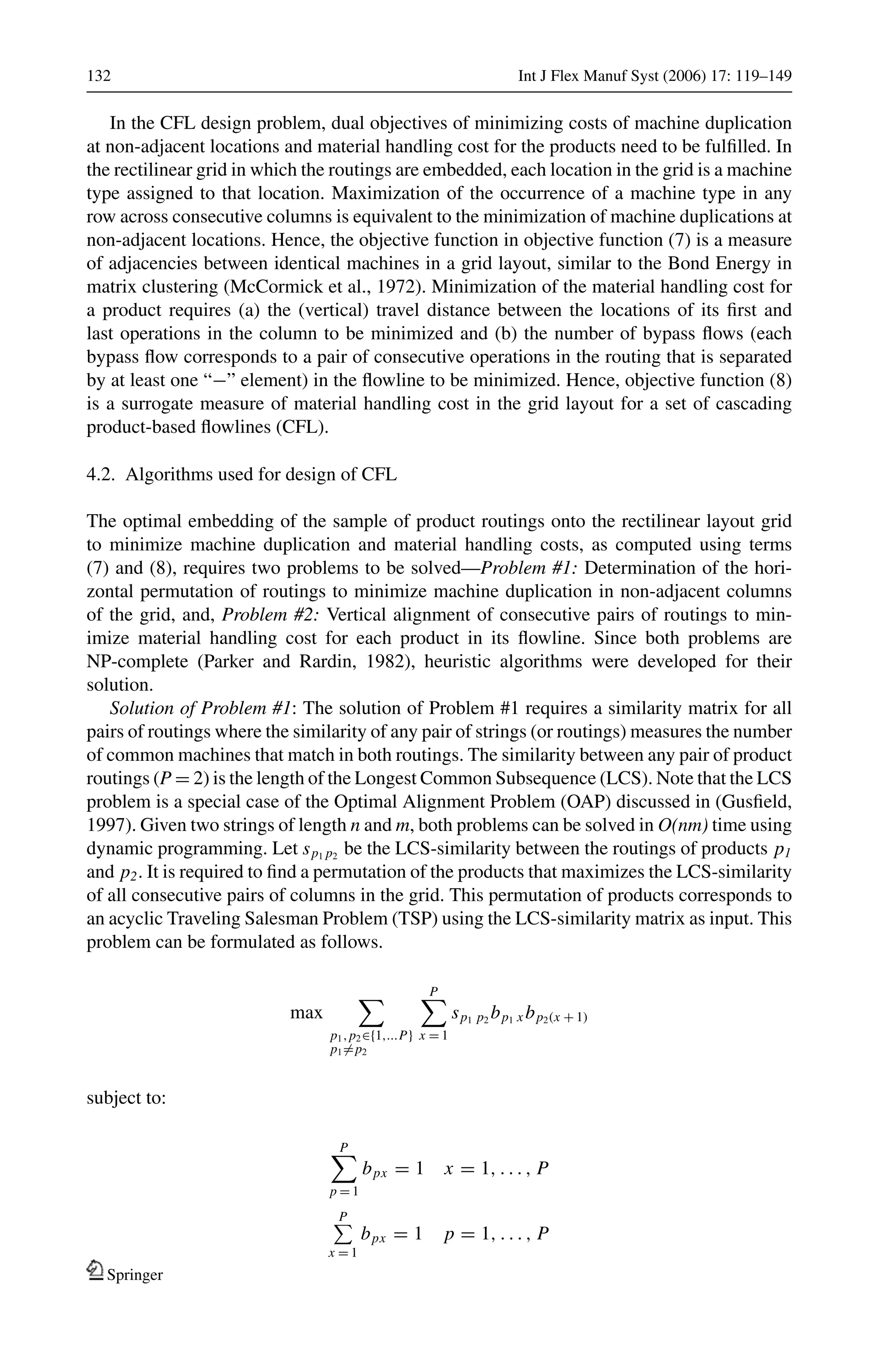 132 Int J Flex Manuf Syst (2006) 17: 119–149
In the CFL design problem, dual objectives of minimizing costs of machine duplication
at non-adjacent locations and material handling cost for the products need to be fulﬁlled. In
the rectilinear grid in which the routings are embedded, each location in the grid is a machine
type assigned to that location. Maximization of the occurrence of a machine type in any
row across consecutive columns is equivalent to the minimization of machine duplications at
non-adjacent locations. Hence, the objective function in objective function (7) is a measure
of adjacencies between identical machines in a grid layout, similar to the Bond Energy in
matrix clustering (McCormick et al., 1972). Minimization of the material handling cost for
a product requires (a) the (vertical) travel distance between the locations of its ﬁrst and
last operations in the column to be minimized and (b) the number of bypass ﬂows (each
bypass ﬂow corresponds to a pair of consecutive operations in the routing that is separated
by at least one “−” element) in the ﬂowline to be minimized. Hence, objective function (8)
is a surrogate measure of material handling cost in the grid layout for a set of cascading
product-based ﬂowlines (CFL).
4.2. Algorithms used for design of CFL
The optimal embedding of the sample of product routings onto the rectilinear layout grid
to minimize machine duplication and material handling costs, as computed using terms
(7) and (8), requires two problems to be solved—Problem #1: Determination of the hori-
zontal permutation of routings to minimize machine duplication in non-adjacent columns
of the grid, and, Problem #2: Vertical alignment of consecutive pairs of routings to min-
imize material handling cost for each product in its ﬂowline. Since both problems are
NP-complete (Parker and Rardin, 1982), heuristic algorithms were developed for their
solution.
Solution of Problem #1: The solution of Problem #1 requires a similarity matrix for all
pairs of routings where the similarity of any pair of strings (or routings) measures the number
of common machines that match in both routings. The similarity between any pair of product
routings (P = 2) is the length of the Longest Common Subsequence (LCS). Note that the LCS
problem is a special case of the Optimal Alignment Problem (OAP) discussed in (Gusﬁeld,
1997). Given two strings of length n and m, both problems can be solved in O(nm) time using
dynamic programming. Let sp1 p2
be the LCS-similarity between the routings of products p1
and p2. It is required to ﬁnd a permutation of the products that maximizes the LCS-similarity
of all consecutive pairs of columns in the grid. This permutation of products corresponds to
an acyclic Traveling Salesman Problem (TSP) using the LCS-similarity matrix as input. This
problem can be formulated as follows.
max
p1,p2∈{1,...P}
p1=p2
P
x = 1
sp1 p2
bp1 x bp2(x + 1)
subject to:
P
p = 1
bpx = 1 x = 1, . . . , P
P
x = 1
bpx = 1 p = 1, . . . , P
Springer
 