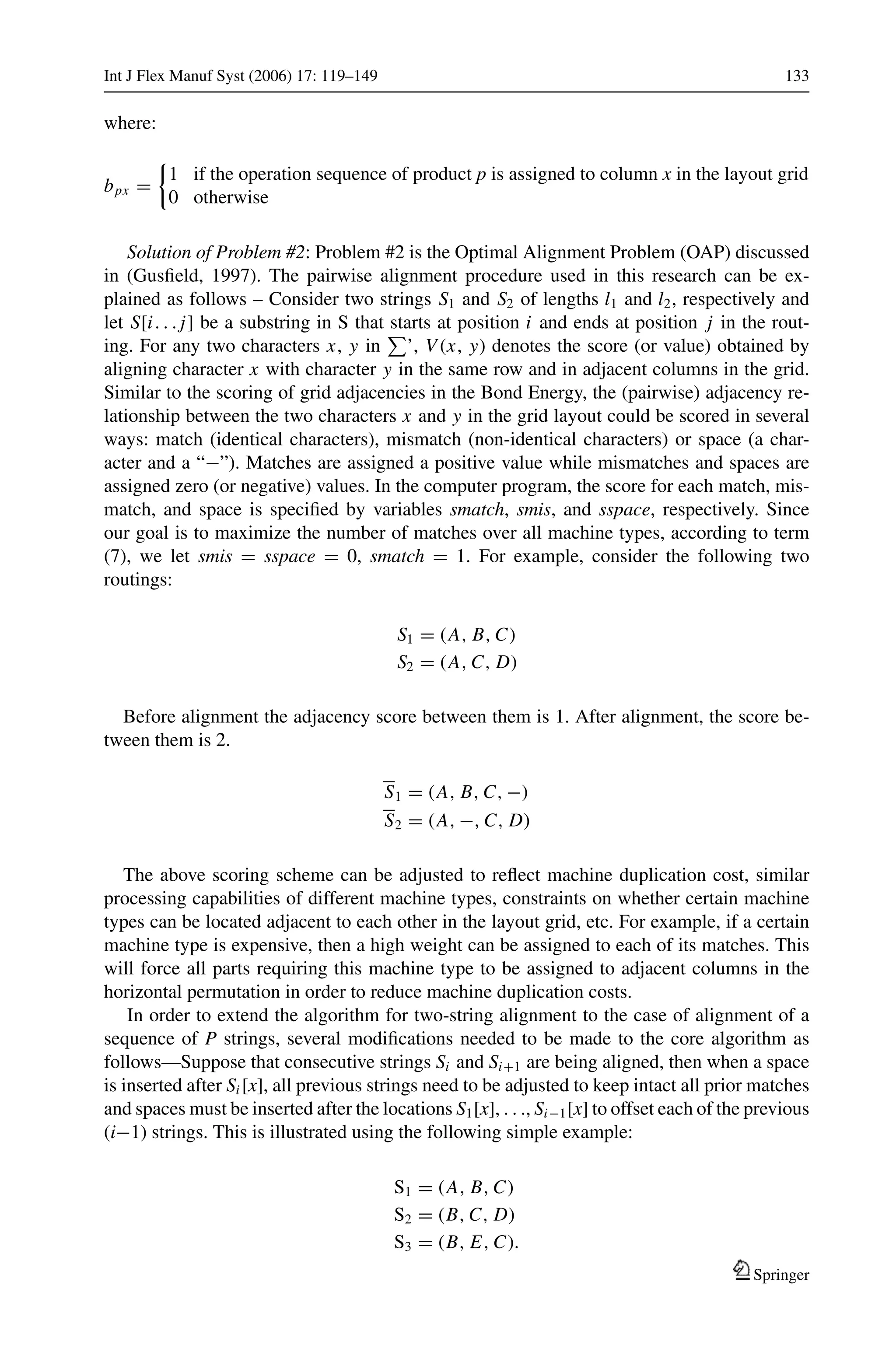 Int J Flex Manuf Syst (2006) 17: 119–149 133
where:
bpx =
1 if the operation sequence of product p is assigned to column x in the layout grid
0 otherwise
Solution of Problem #2: Problem #2 is the Optimal Alignment Problem (OAP) discussed
in (Gusﬁeld, 1997). The pairwise alignment procedure used in this research can be ex-
plained as follows – Consider two strings S1 and S2 of lengths l1 and l2, respectively and
let S[i. . . j] be a substring in S that starts at position i and ends at position j in the rout-
ing. For any two characters x, y in ’, V (x, y) denotes the score (or value) obtained by
aligning character x with character y in the same row and in adjacent columns in the grid.
Similar to the scoring of grid adjacencies in the Bond Energy, the (pairwise) adjacency re-
lationship between the two characters x and y in the grid layout could be scored in several
ways: match (identical characters), mismatch (non-identical characters) or space (a char-
acter and a “−”). Matches are assigned a positive value while mismatches and spaces are
assigned zero (or negative) values. In the computer program, the score for each match, mis-
match, and space is speciﬁed by variables smatch, smis, and sspace, respectively. Since
our goal is to maximize the number of matches over all machine types, according to term
(7), we let smis = sspace = 0, smatch = 1. For example, consider the following two
routings:
S1 = (A, B, C)
S2 = (A, C, D)
Before alignment the adjacency score between them is 1. After alignment, the score be-
tween them is 2.
S1 = (A, B, C, −)
S2 = (A, −, C, D)
The above scoring scheme can be adjusted to reﬂect machine duplication cost, similar
processing capabilities of different machine types, constraints on whether certain machine
types can be located adjacent to each other in the layout grid, etc. For example, if a certain
machine type is expensive, then a high weight can be assigned to each of its matches. This
will force all parts requiring this machine type to be assigned to adjacent columns in the
horizontal permutation in order to reduce machine duplication costs.
In order to extend the algorithm for two-string alignment to the case of alignment of a
sequence of P strings, several modiﬁcations needed to be made to the core algorithm as
follows—Suppose that consecutive strings Si and Si+1 are being aligned, then when a space
is inserted after Si [x], all previous strings need to be adjusted to keep intact all prior matches
and spaces must be inserted after the locations S1[x], . . ., Si−1[x] to offset each of the previous
(i−1) strings. This is illustrated using the following simple example:
S1 = (A, B, C)
S2 = (B, C, D)
S3 = (B, E, C).
Springer
 