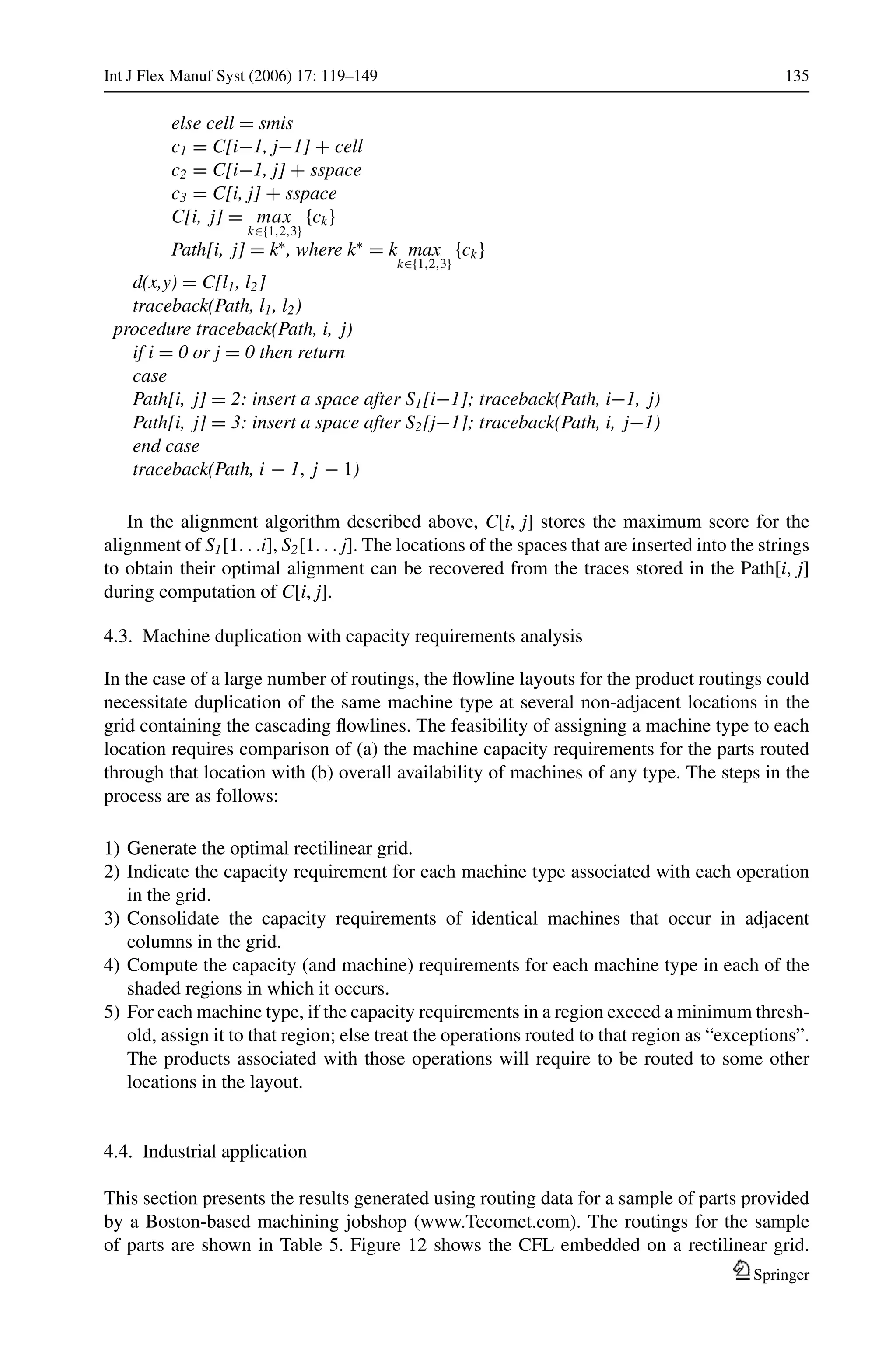 Int J Flex Manuf Syst (2006) 17: 119–149 135
else cell = smis
c1 = C[i−1, j−1] + cell
c2 = C[i−1, j] + sspace
c3 = C[i, j] + sspace
C[i, j] = max
k∈{1,2,3}
{ck}
Path[i, j] = k∗
, where k∗
= k max
k∈{1,2,3}
{ck}
d(x,y) = C[l1, l2]
traceback(Path, l1, l2)
procedure traceback(Path, i, j)
if i = 0 or j = 0 then return
case
Path[i, j] = 2: insert a space after S1[i−1]; traceback(Path, i−1, j)
Path[i, j] = 3: insert a space after S2[j−1]; traceback(Path, i, j−1)
end case
traceback(Path, i − 1, j − 1)
In the alignment algorithm described above, C[i, j] stores the maximum score for the
alignment of S1[1. . .i], S2[1. . . j]. The locations of the spaces that are inserted into the strings
to obtain their optimal alignment can be recovered from the traces stored in the Path[i, j]
during computation of C[i, j].
4.3. Machine duplication with capacity requirements analysis
In the case of a large number of routings, the ﬂowline layouts for the product routings could
necessitate duplication of the same machine type at several non-adjacent locations in the
grid containing the cascading ﬂowlines. The feasibility of assigning a machine type to each
location requires comparison of (a) the machine capacity requirements for the parts routed
through that location with (b) overall availability of machines of any type. The steps in the
process are as follows:
1) Generate the optimal rectilinear grid.
2) Indicate the capacity requirement for each machine type associated with each operation
in the grid.
3) Consolidate the capacity requirements of identical machines that occur in adjacent
columns in the grid.
4) Compute the capacity (and machine) requirements for each machine type in each of the
shaded regions in which it occurs.
5) For each machine type, if the capacity requirements in a region exceed a minimum thresh-
old, assign it to that region; else treat the operations routed to that region as “exceptions”.
The products associated with those operations will require to be routed to some other
locations in the layout.
4.4. Industrial application
This section presents the results generated using routing data for a sample of parts provided
by a Boston-based machining jobshop (www.Tecomet.com). The routings for the sample
of parts are shown in Table 5. Figure 12 shows the CFL embedded on a rectilinear grid.
Springer
 