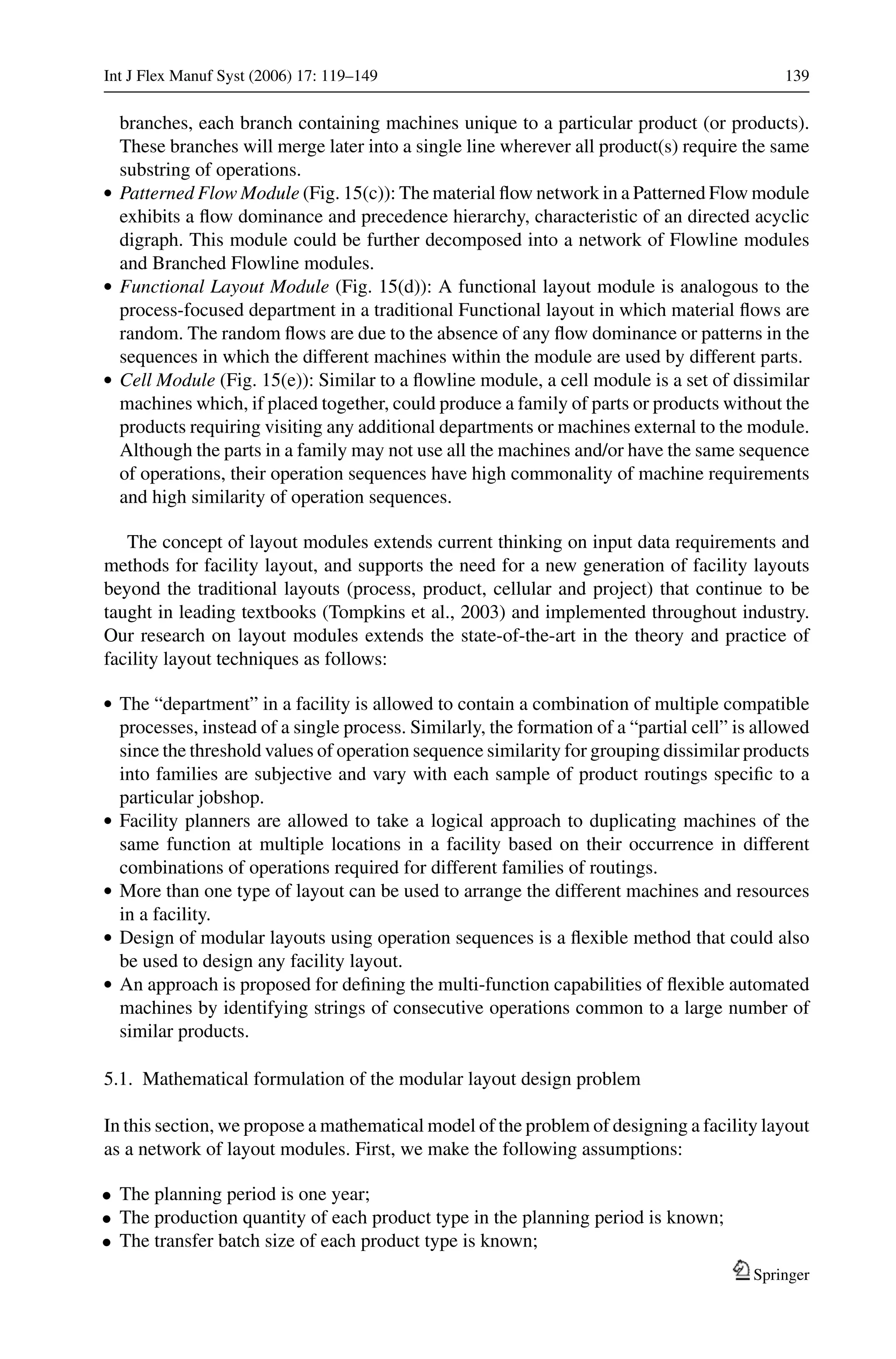 Int J Flex Manuf Syst (2006) 17: 119–149 139
branches, each branch containing machines unique to a particular product (or products).
These branches will merge later into a single line wherever all product(s) require the same
substring of operations.
r Patterned Flow Module (Fig. 15(c)): The material ﬂow network in a Patterned Flow module
exhibits a ﬂow dominance and precedence hierarchy, characteristic of an directed acyclic
digraph. This module could be further decomposed into a network of Flowline modules
and Branched Flowline modules.
r Functional Layout Module (Fig. 15(d)): A functional layout module is analogous to the
process-focused department in a traditional Functional layout in which material ﬂows are
random. The random ﬂows are due to the absence of any ﬂow dominance or patterns in the
sequences in which the different machines within the module are used by different parts.
r Cell Module (Fig. 15(e)): Similar to a ﬂowline module, a cell module is a set of dissimilar
machines which, if placed together, could produce a family of parts or products without the
products requiring visiting any additional departments or machines external to the module.
Although the parts in a family may not use all the machines and/or have the same sequence
of operations, their operation sequences have high commonality of machine requirements
and high similarity of operation sequences.
The concept of layout modules extends current thinking on input data requirements and
methods for facility layout, and supports the need for a new generation of facility layouts
beyond the traditional layouts (process, product, cellular and project) that continue to be
taught in leading textbooks (Tompkins et al., 2003) and implemented throughout industry.
Our research on layout modules extends the state-of-the-art in the theory and practice of
facility layout techniques as follows:
r The “department” in a facility is allowed to contain a combination of multiple compatible
processes, instead of a single process. Similarly, the formation of a “partial cell” is allowed
since the threshold values of operation sequence similarity for grouping dissimilar products
into families are subjective and vary with each sample of product routings speciﬁc to a
particular jobshop.
r Facility planners are allowed to take a logical approach to duplicating machines of the
same function at multiple locations in a facility based on their occurrence in different
combinations of operations required for different families of routings.
r More than one type of layout can be used to arrange the different machines and resources
in a facility.
r Design of modular layouts using operation sequences is a ﬂexible method that could also
be used to design any facility layout.
r An approach is proposed for deﬁning the multi-function capabilities of ﬂexible automated
machines by identifying strings of consecutive operations common to a large number of
similar products.
5.1. Mathematical formulation of the modular layout design problem
In this section, we propose a mathematical model of the problem of designing a facility layout
as a network of layout modules. First, we make the following assumptions:
• The planning period is one year;
• The production quantity of each product type in the planning period is known;
• The transfer batch size of each product type is known;
Springer
 