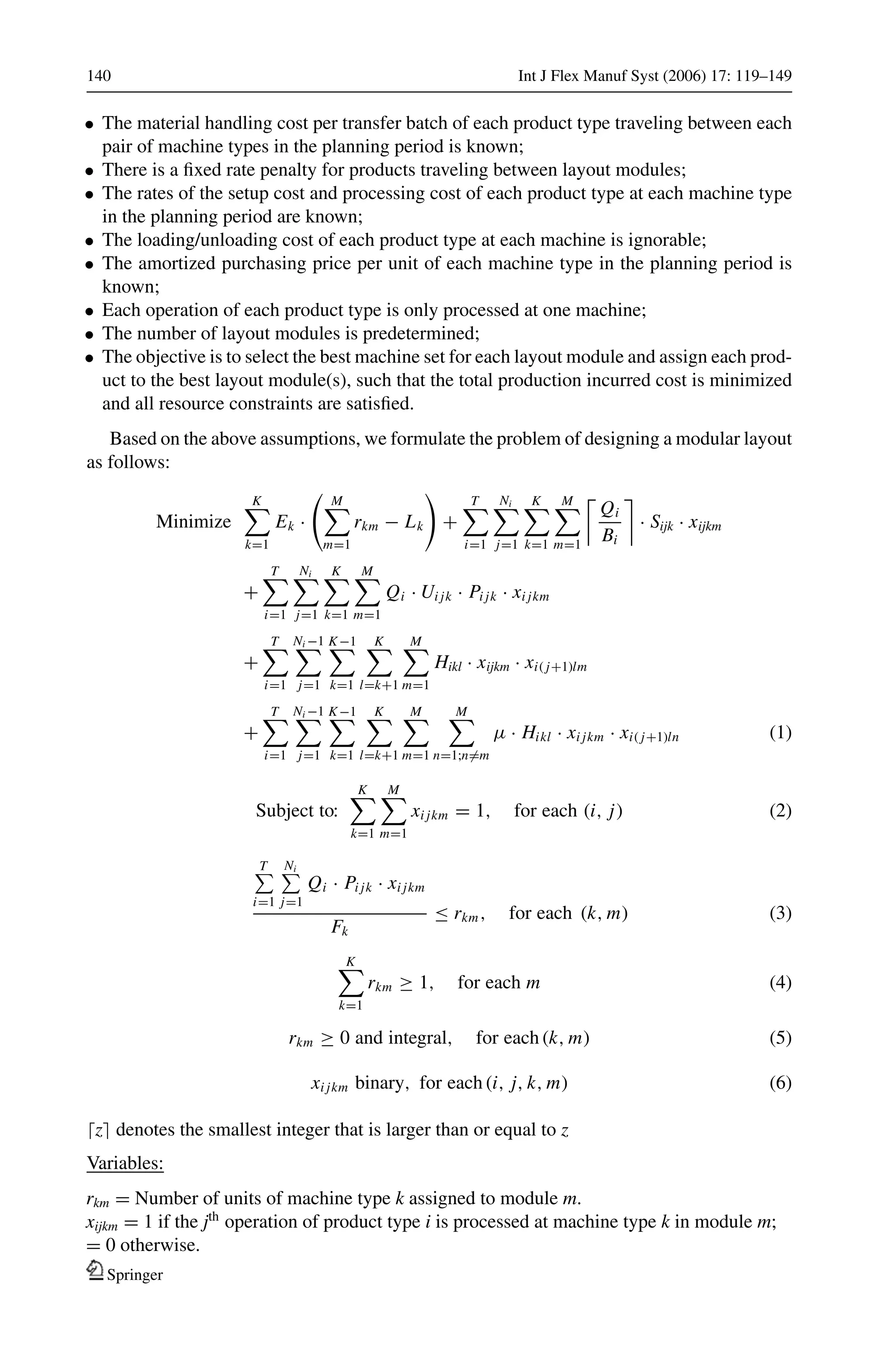 140 Int J Flex Manuf Syst (2006) 17: 119–149
• The material handling cost per transfer batch of each product type traveling between each
pair of machine types in the planning period is known;
• There is a ﬁxed rate penalty for products traveling between layout modules;
• The rates of the setup cost and processing cost of each product type at each machine type
in the planning period are known;
• The loading/unloading cost of each product type at each machine is ignorable;
• The amortized purchasing price per unit of each machine type in the planning period is
known;
• Each operation of each product type is only processed at one machine;
• The number of layout modules is predetermined;
• The objective is to select the best machine set for each layout module and assign each prod-
uct to the best layout module(s), such that the total production incurred cost is minimized
and all resource constraints are satisﬁed.
Based on the above assumptions, we formulate the problem of designing a modular layout
as follows:
Minimize
K
k=1
Ek ·
M
m=1
rkm − Lk +
T
i=1
Ni
j=1
K
k=1
M
m=1
Qi
Bi
· Sijk · xijkm
+
T
i=1
Ni
j=1
K
k=1
M
m=1
Qi · Ui jk · Pi jk · xi jkm
+
T
i=1
Ni −1
j=1
K−1
k=1
K
l=k+1
M
m=1
Hikl · xijkm · xi( j+1)lm
+
T
i=1
Ni −1
j=1
K−1
k=1
K
l=k+1
M
m=1
M
n=1;n=m
μ · Hikl · xi jkm · xi( j+1)ln (1)
Subject to:
K
k=1
M
m=1
xi jkm = 1, for each (i, j) (2)
T
i=1
Ni
j=1
Qi · Pi jk · xi jkm
Fk
≤ rkm, for each (k, m) (3)
K
k=1
rkm ≥ 1, for each m (4)
rkm ≥ 0 and integral, for each (k, m) (5)
xi jkm binary, for each (i, j, k, m) (6)
z denotes the smallest integer that is larger than or equal to z
Variables:
rkm = Number of units of machine type k assigned to module m.
xijkm = 1 if the jth
operation of product type i is processed at machine type k in module m;
= 0 otherwise.
Springer
 