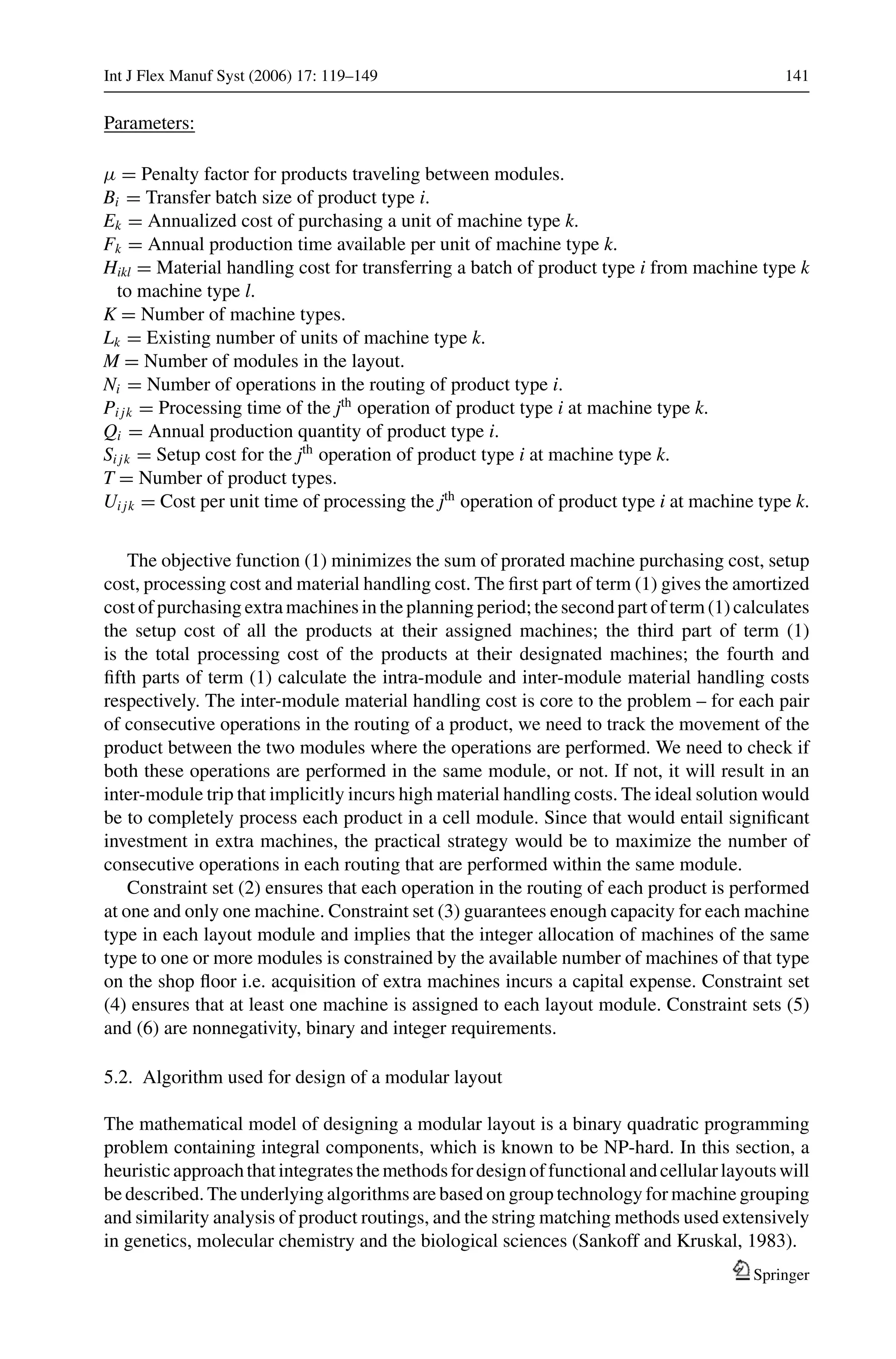 Int J Flex Manuf Syst (2006) 17: 119–149 141
Parameters:
μ = Penalty factor for products traveling between modules.
Bi = Transfer batch size of product type i.
Ek = Annualized cost of purchasing a unit of machine type k.
Fk = Annual production time available per unit of machine type k.
Hikl = Material handling cost for transferring a batch of product type i from machine type k
to machine type l.
K = Number of machine types.
Lk = Existing number of units of machine type k.
M = Number of modules in the layout.
Ni = Number of operations in the routing of product type i.
Pi jk = Processing time of the jth
operation of product type i at machine type k.
Qi = Annual production quantity of product type i.
Si jk = Setup cost for the jth
operation of product type i at machine type k.
T = Number of product types.
Ui jk = Cost per unit time of processing the jth
operation of product type i at machine type k.
The objective function (1) minimizes the sum of prorated machine purchasing cost, setup
cost, processing cost and material handling cost. The ﬁrst part of term (1) gives the amortized
cost of purchasing extra machines in the planning period; the second part of term (1) calculates
the setup cost of all the products at their assigned machines; the third part of term (1)
is the total processing cost of the products at their designated machines; the fourth and
ﬁfth parts of term (1) calculate the intra-module and inter-module material handling costs
respectively. The inter-module material handling cost is core to the problem – for each pair
of consecutive operations in the routing of a product, we need to track the movement of the
product between the two modules where the operations are performed. We need to check if
both these operations are performed in the same module, or not. If not, it will result in an
inter-module trip that implicitly incurs high material handling costs. The ideal solution would
be to completely process each product in a cell module. Since that would entail signiﬁcant
investment in extra machines, the practical strategy would be to maximize the number of
consecutive operations in each routing that are performed within the same module.
Constraint set (2) ensures that each operation in the routing of each product is performed
at one and only one machine. Constraint set (3) guarantees enough capacity for each machine
type in each layout module and implies that the integer allocation of machines of the same
type to one or more modules is constrained by the available number of machines of that type
on the shop ﬂoor i.e. acquisition of extra machines incurs a capital expense. Constraint set
(4) ensures that at least one machine is assigned to each layout module. Constraint sets (5)
and (6) are nonnegativity, binary and integer requirements.
5.2. Algorithm used for design of a modular layout
The mathematical model of designing a modular layout is a binary quadratic programming
problem containing integral components, which is known to be NP-hard. In this section, a
heuristicapproachthatintegratesthemethodsfordesignoffunctionalandcellularlayoutswill
be described. The underlying algorithms are based on group technology for machine grouping
and similarity analysis of product routings, and the string matching methods used extensively
in genetics, molecular chemistry and the biological sciences (Sankoff and Kruskal, 1983).
Springer
 