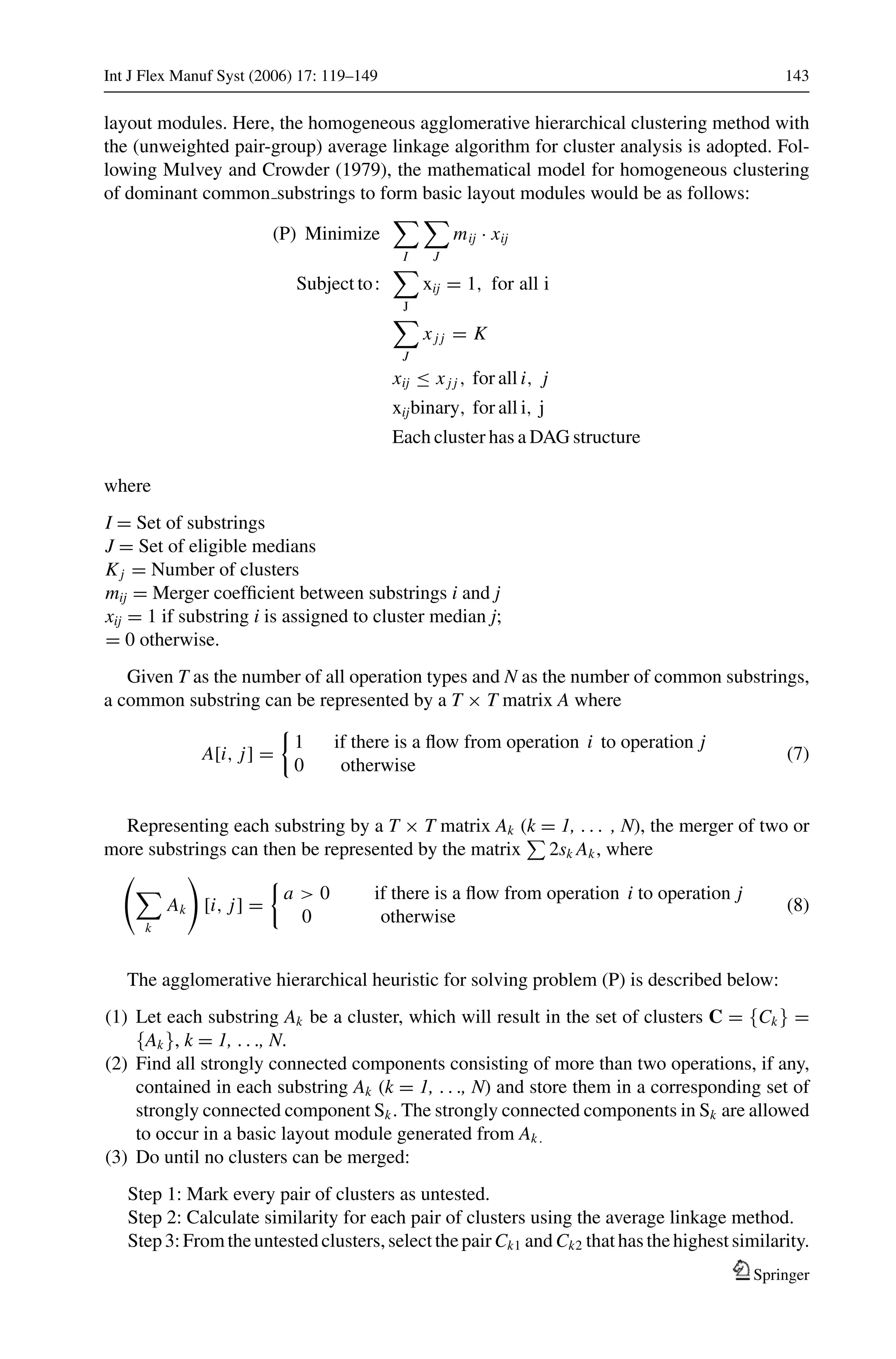 Int J Flex Manuf Syst (2006) 17: 119–149 143
layout modules. Here, the homogeneous agglomerative hierarchical clustering method with
the (unweighted pair-group) average linkage algorithm for cluster analysis is adopted. Fol-
lowing Mulvey and Crowder (1979), the mathematical model for homogeneous clustering
of dominant common substrings to form basic layout modules would be as follows:
(P) Minimize
I J
mij · xij
Subject to:
J
xij = 1, for all i
J
xj j = K
xij ≤ xj j , for all i, j
xijbinary, for all i, j
Each cluster has a DAG structure
where
I = Set of substrings
J = Set of eligible medians
Kj = Number of clusters
mij = Merger coefﬁcient between substrings i and j
xij = 1 if substring i is assigned to cluster median j;
= 0 otherwise.
Given T as the number of all operation types and N as the number of common substrings,
a common substring can be represented by a T × T matrix A where
A[i, j] =
1 if there is a ﬂow from operation i to operation j
0 otherwise
(7)
Representing each substring by a T × T matrix Ak (k = 1, . . . , N), the merger of two or
more substrings can then be represented by the matrix 2sk Ak, where
k
Ak [i, j] =
a > 0 if there is a ﬂow from operation i to operation j
0 otherwise
(8)
The agglomerative hierarchical heuristic for solving problem (P) is described below:
(1) Let each substring Ak be a cluster, which will result in the set of clusters C = {Ck} =
{Ak}, k = 1, . . ., N.
(2) Find all strongly connected components consisting of more than two operations, if any,
contained in each substring Ak (k = 1, . . ., N) and store them in a corresponding set of
strongly connected component Sk. The strongly connected components in Sk are allowed
to occur in a basic layout module generated from Ak.
(3) Do until no clusters can be merged:
Step 1: Mark every pair of clusters as untested.
Step 2: Calculate similarity for each pair of clusters using the average linkage method.
Step 3: From the untested clusters, select the pair Ck1 and Ck2 that has the highest similarity.
Springer
 