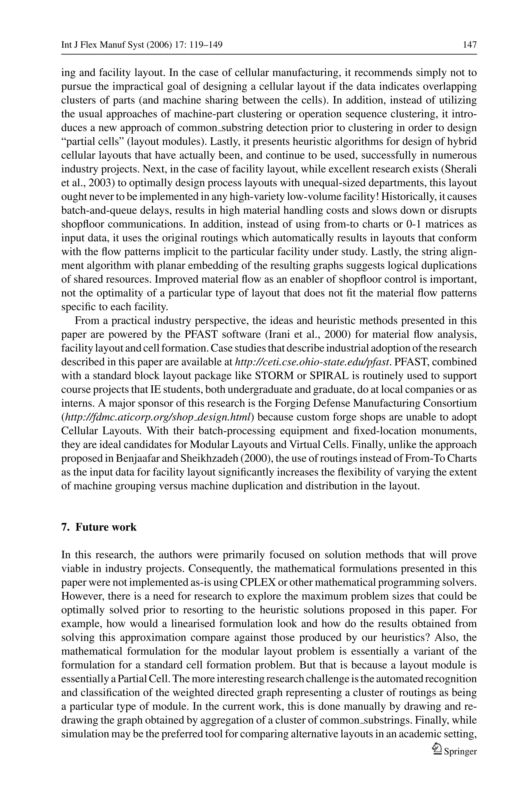 Int J Flex Manuf Syst (2006) 17: 119–149 147
ing and facility layout. In the case of cellular manufacturing, it recommends simply not to
pursue the impractical goal of designing a cellular layout if the data indicates overlapping
clusters of parts (and machine sharing between the cells). In addition, instead of utilizing
the usual approaches of machine-part clustering or operation sequence clustering, it intro-
duces a new approach of common substring detection prior to clustering in order to design
“partial cells” (layout modules). Lastly, it presents heuristic algorithms for design of hybrid
cellular layouts that have actually been, and continue to be used, successfully in numerous
industry projects. Next, in the case of facility layout, while excellent research exists (Sherali
et al., 2003) to optimally design process layouts with unequal-sized departments, this layout
ought never to be implemented in any high-variety low-volume facility! Historically, it causes
batch-and-queue delays, results in high material handling costs and slows down or disrupts
shopﬂoor communications. In addition, instead of using from-to charts or 0-1 matrices as
input data, it uses the original routings which automatically results in layouts that conform
with the ﬂow patterns implicit to the particular facility under study. Lastly, the string align-
ment algorithm with planar embedding of the resulting graphs suggests logical duplications
of shared resources. Improved material ﬂow as an enabler of shopﬂoor control is important,
not the optimality of a particular type of layout that does not ﬁt the material ﬂow patterns
speciﬁc to each facility.
From a practical industry perspective, the ideas and heuristic methods presented in this
paper are powered by the PFAST software (Irani et al., 2000) for material ﬂow analysis,
facilitylayoutandcellformation.Casestudiesthatdescribeindustrialadoptionoftheresearch
described in this paper are available at http://ceti.cse.ohio-state.edu/pfast. PFAST, combined
with a standard block layout package like STORM or SPIRAL is routinely used to support
course projects that IE students, both undergraduate and graduate, do at local companies or as
interns. A major sponsor of this research is the Forging Defense Manufacturing Consortium
(http://fdmc.aticorp.org/shop design.html) because custom forge shops are unable to adopt
Cellular Layouts. With their batch-processing equipment and ﬁxed-location monuments,
they are ideal candidates for Modular Layouts and Virtual Cells. Finally, unlike the approach
proposed in Benjaafar and Sheikhzadeh (2000), the use of routings instead of From-To Charts
as the input data for facility layout signiﬁcantly increases the ﬂexibility of varying the extent
of machine grouping versus machine duplication and distribution in the layout.
7. Future work
In this research, the authors were primarily focused on solution methods that will prove
viable in industry projects. Consequently, the mathematical formulations presented in this
paper were not implemented as-is using CPLEX or other mathematical programming solvers.
However, there is a need for research to explore the maximum problem sizes that could be
optimally solved prior to resorting to the heuristic solutions proposed in this paper. For
example, how would a linearised formulation look and how do the results obtained from
solving this approximation compare against those produced by our heuristics? Also, the
mathematical formulation for the modular layout problem is essentially a variant of the
formulation for a standard cell formation problem. But that is because a layout module is
essentiallyaPartialCell.Themoreinterestingresearchchallengeistheautomatedrecognition
and classiﬁcation of the weighted directed graph representing a cluster of routings as being
a particular type of module. In the current work, this is done manually by drawing and re-
drawing the graph obtained by aggregation of a cluster of common substrings. Finally, while
simulation may be the preferred tool for comparing alternative layouts in an academic setting,
Springer
 