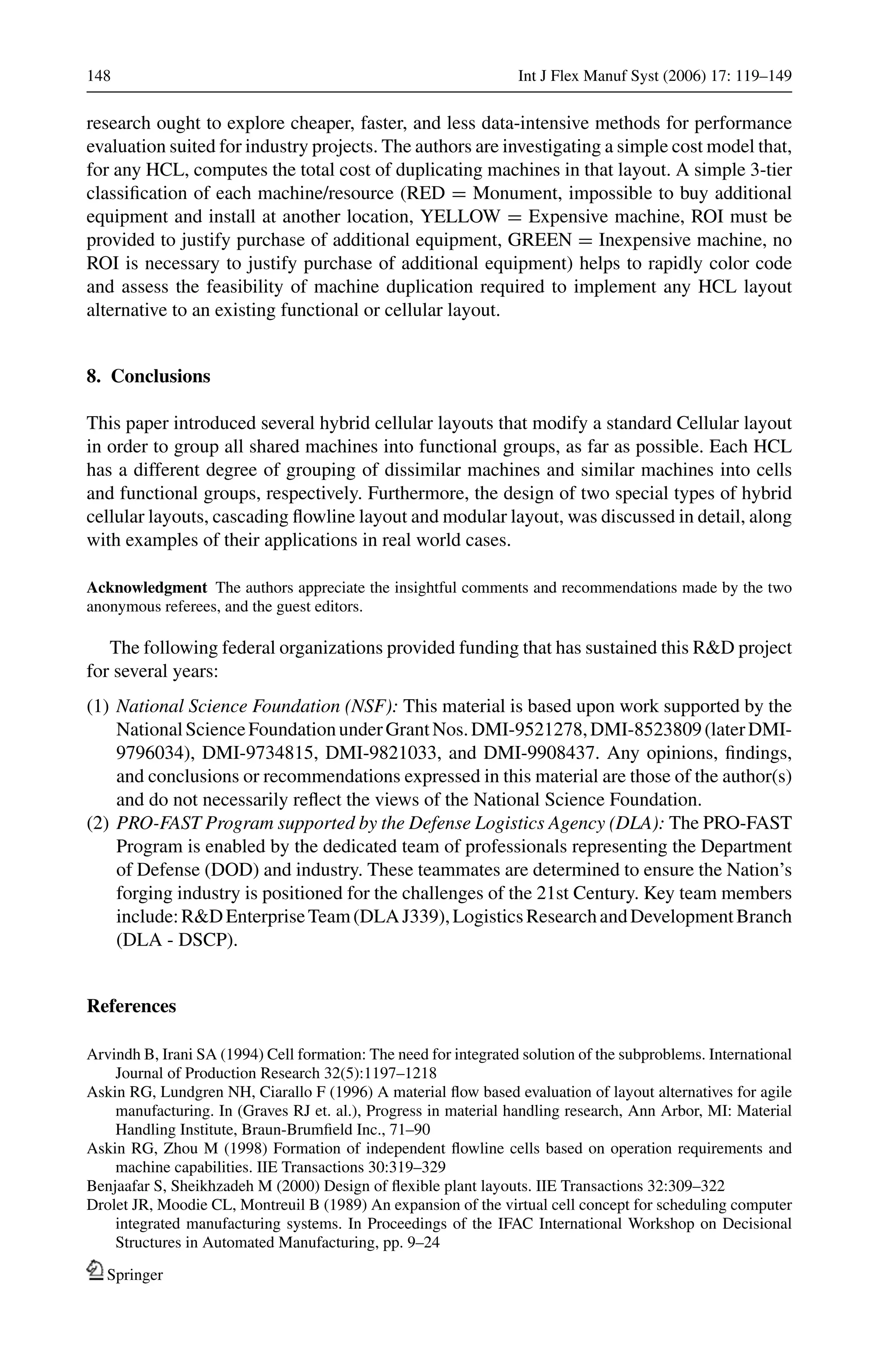 148 Int J Flex Manuf Syst (2006) 17: 119–149
research ought to explore cheaper, faster, and less data-intensive methods for performance
evaluation suited for industry projects. The authors are investigating a simple cost model that,
for any HCL, computes the total cost of duplicating machines in that layout. A simple 3-tier
classiﬁcation of each machine/resource (RED = Monument, impossible to buy additional
equipment and install at another location, YELLOW = Expensive machine, ROI must be
provided to justify purchase of additional equipment, GREEN = Inexpensive machine, no
ROI is necessary to justify purchase of additional equipment) helps to rapidly color code
and assess the feasibility of machine duplication required to implement any HCL layout
alternative to an existing functional or cellular layout.
8. Conclusions
This paper introduced several hybrid cellular layouts that modify a standard Cellular layout
in order to group all shared machines into functional groups, as far as possible. Each HCL
has a different degree of grouping of dissimilar machines and similar machines into cells
and functional groups, respectively. Furthermore, the design of two special types of hybrid
cellular layouts, cascading ﬂowline layout and modular layout, was discussed in detail, along
with examples of their applications in real world cases.
Acknowledgment The authors appreciate the insightful comments and recommendations made by the two
anonymous referees, and the guest editors.
The following federal organizations provided funding that has sustained this R&D project
for several years:
(1) National Science Foundation (NSF): This material is based upon work supported by the
NationalScienceFoundationunderGrantNos.DMI-9521278,DMI-8523809(laterDMI-
9796034), DMI-9734815, DMI-9821033, and DMI-9908437. Any opinions, ﬁndings,
and conclusions or recommendations expressed in this material are those of the author(s)
and do not necessarily reﬂect the views of the National Science Foundation.
(2) PRO-FAST Program supported by the Defense Logistics Agency (DLA): The PRO-FAST
Program is enabled by the dedicated team of professionals representing the Department
of Defense (DOD) and industry. These teammates are determined to ensure the Nation’s
forging industry is positioned for the challenges of the 21st Century. Key team members
include:R&DEnterpriseTeam(DLAJ339),LogisticsResearchandDevelopmentBranch
(DLA - DSCP).
References
Arvindh B, Irani SA (1994) Cell formation: The need for integrated solution of the subproblems. International
Journal of Production Research 32(5):1197–1218
Askin RG, Lundgren NH, Ciarallo F (1996) A material ﬂow based evaluation of layout alternatives for agile
manufacturing. In (Graves RJ et. al.), Progress in material handling research, Ann Arbor, MI: Material
Handling Institute, Braun-Brumﬁeld Inc., 71–90
Askin RG, Zhou M (1998) Formation of independent ﬂowline cells based on operation requirements and
machine capabilities. IIE Transactions 30:319–329
Benjaafar S, Sheikhzadeh M (2000) Design of ﬂexible plant layouts. IIE Transactions 32:309–322
Drolet JR, Moodie CL, Montreuil B (1989) An expansion of the virtual cell concept for scheduling computer
integrated manufacturing systems. In Proceedings of the IFAC International Workshop on Decisional
Structures in Automated Manufacturing, pp. 9–24
Springer
 