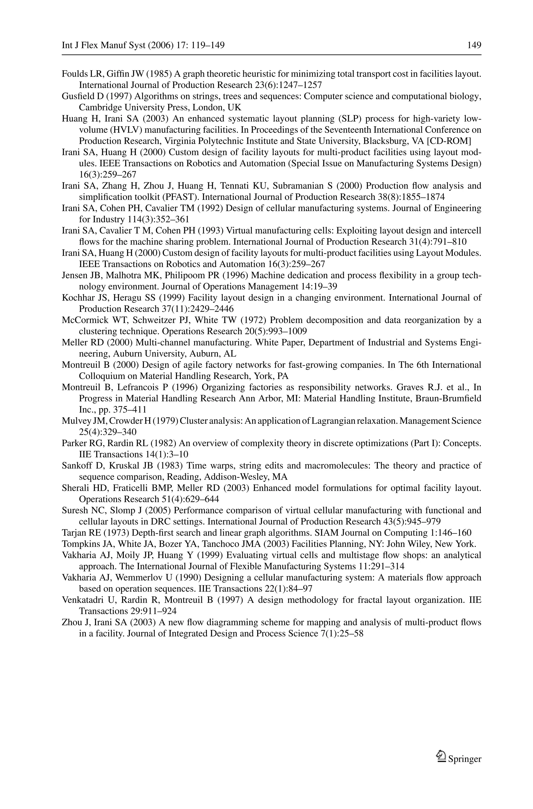 Int J Flex Manuf Syst (2006) 17: 119–149 149
Foulds LR, Gifﬁn JW (1985) A graph theoretic heuristic for minimizing total transport cost in facilities layout.
International Journal of Production Research 23(6):1247–1257
Gusﬁeld D (1997) Algorithms on strings, trees and sequences: Computer science and computational biology,
Cambridge University Press, London, UK
Huang H, Irani SA (2003) An enhanced systematic layout planning (SLP) process for high-variety low-
volume (HVLV) manufacturing facilities. In Proceedings of the Seventeenth International Conference on
Production Research, Virginia Polytechnic Institute and State University, Blacksburg, VA [CD-ROM]
Irani SA, Huang H (2000) Custom design of facility layouts for multi-product facilities using layout mod-
ules. IEEE Transactions on Robotics and Automation (Special Issue on Manufacturing Systems Design)
16(3):259–267
Irani SA, Zhang H, Zhou J, Huang H, Tennati KU, Subramanian S (2000) Production ﬂow analysis and
simpliﬁcation toolkit (PFAST). International Journal of Production Research 38(8):1855–1874
Irani SA, Cohen PH, Cavalier TM (1992) Design of cellular manufacturing systems. Journal of Engineering
for Industry 114(3):352–361
Irani SA, Cavalier T M, Cohen PH (1993) Virtual manufacturing cells: Exploiting layout design and intercell
ﬂows for the machine sharing problem. International Journal of Production Research 31(4):791–810
Irani SA, Huang H (2000) Custom design of facility layouts for multi-product facilities using Layout Modules.
IEEE Transactions on Robotics and Automation 16(3):259–267
Jensen JB, Malhotra MK, Philipoom PR (1996) Machine dedication and process ﬂexibility in a group tech-
nology environment. Journal of Operations Management 14:19–39
Kochhar JS, Heragu SS (1999) Facility layout design in a changing environment. International Journal of
Production Research 37(11):2429–2446
McCormick WT, Schweitzer PJ, White TW (1972) Problem decomposition and data reorganization by a
clustering technique. Operations Research 20(5):993–1009
Meller RD (2000) Multi-channel manufacturing. White Paper, Department of Industrial and Systems Engi-
neering, Auburn University, Auburn, AL
Montreuil B (2000) Design of agile factory networks for fast-growing companies. In The 6th International
Colloquium on Material Handling Research, York, PA
Montreuil B, Lefrancois P (1996) Organizing factories as responsibility networks. Graves R.J. et al., In
Progress in Material Handling Research Ann Arbor, MI: Material Handling Institute, Braun-Brumﬁeld
Inc., pp. 375–411
MulveyJM,CrowderH(1979)Clusteranalysis:AnapplicationofLagrangianrelaxation.ManagementScience
25(4):329–340
Parker RG, Rardin RL (1982) An overview of complexity theory in discrete optimizations (Part I): Concepts.
IIE Transactions 14(1):3–10
Sankoff D, Kruskal JB (1983) Time warps, string edits and macromolecules: The theory and practice of
sequence comparison, Reading, Addison-Wesley, MA
Sherali HD, Fraticelli BMP, Meller RD (2003) Enhanced model formulations for optimal facility layout.
Operations Research 51(4):629–644
Suresh NC, Slomp J (2005) Performance comparison of virtual cellular manufacturing with functional and
cellular layouts in DRC settings. International Journal of Production Research 43(5):945–979
Tarjan RE (1973) Depth-ﬁrst search and linear graph algorithms. SIAM Journal on Computing 1:146–160
Tompkins JA, White JA, Bozer YA, Tanchoco JMA (2003) Facilities Planning, NY: John Wiley, New York.
Vakharia AJ, Moily JP, Huang Y (1999) Evaluating virtual cells and multistage ﬂow shops: an analytical
approach. The International Journal of Flexible Manufacturing Systems 11:291–314
Vakharia AJ, Wemmerlov U (1990) Designing a cellular manufacturing system: A materials ﬂow approach
based on operation sequences. IIE Transactions 22(1):84–97
Venkatadri U, Rardin R, Montreuil B (1997) A design methodology for fractal layout organization. IIE
Transactions 29:911–924
Zhou J, Irani SA (2003) A new ﬂow diagramming scheme for mapping and analysis of multi-product ﬂows
in a facility. Journal of Integrated Design and Process Science 7(1):25–58
Springer
 