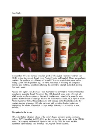 Case Study
In December 2016, fast-moving consumer goods (FMCG) giant Hindustan Unilever Ltd
(HUL) revived its ayurveda brand, Lever Ayush (Ayush), and launched 20 new personal care
products. The products, priced between ₹30 and ₹130, were targeted at the mass market,
helping Ayush shed its premium tag. The move was aimed at bolstering the company’s
personal care portfolio, apart from enhancing its competitive strength in the fast-growing
Ayurvedic space.
Ayush’s new tagline Sahi Ayurveda (True Ayurveda) was expected to position the brand as
an authentic ayurvedic brand. To support this, HUL launched a new series of Ayush ads
which sought to educate customers that not all products that claimed to be ayurvedic were
genuine. For the relaunch campaign that was run across various media, HUL roped in actors
Akshay Kumar as the lead brand ambassador and Tamanna as the brand ambassador for
products targeted at women. HUL also partnered with one of the leading institutions
propagating the science of ayurveda — Arya Vaidya Pharmacy — to develop its new
products.
Disruption in the sector
HUL is the Indian subsidiary of one of the world’s largest consumer goods companies,
Unilever N.V. Established in 1933, HUL has for long been the market leader in the FMCG
sector. The company had launched Ayush in 2001 but, by 2006, the brand had lost
momentum in the market. This prompted HUL to push it to the sidelines.
 