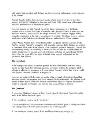 with supply chain problems and the huge gap between supply and demand, losing customers
in the process.
Patanjali has also had its share of product quality-related issues from time to time. For
instance, in May 2017, Haridwar’s Ayurveda and Unani Office found some of Patanjali’s
Ayurveda products to be of sub-standard quality.
However, analysts say that Patanjali has certain distinct advantages in its distribution
network, which includes three types of ayurveda clinics (Arogya Kendra, Chikitsalaya and
Swadeshi Kendras), which account for a large part of its sales. Patanjali employs trained
ayurveda practitioners at the clinics who dispense its products. The clinics serve as customer
touchpoints, which help in word-of-mouth advocacy and promotion of new products.
Unlike Ayush, Patanjali has a strong brand identity and enjoys immense customer loyalty.
Analysts say that Patanjali’s association with ayurveda proponent Baba Ramdev has created
in consumers a firm belief in the efficacy of the company’s products. Moreover, Patanjali has
been spending heavily on advertising in order to be on a par with the ad spend of FMCG
leaders. It advertises its products as Swadeshi (native) and often hits out at foreign FMCG
giants. Over the years, HUL has found its brands being targeted by Patanjali ads that
questioned their efficacy.
The road ahead
While Patanjali has created a dominant position for itself in the Indian ayurvedic space,
experts say that Ayush has yet to gain customer acceptance and that the company failed to
adequately advertise its association with Arya Vaidya Pharmacy which, they believe, could
have boosted consumer confidence in its products.
However, according to HUL, within six months of the re-launch of Ayush, the brand had
witnessed growth. The company said it was pleased with its performance. But whether it will
be able to wrest market share from Patanjali and establish Ayush as a market leader in the
country’s ayurvedic supplements and personal care space, remains to be seen.
The Questions
If you were a Marketing Manager at Lever Ayush charged with making Ayush the market
leader in the Indian Ayurvedic space,
1. How would you create a market for Ayush?
2. What strategy would you adopt to take on the Patanjali brand, given its strong association
with yoga guru Baba Ramdev and marketed on the Swadeshi plank?
3. How would you promote Ayush? What would your advertising message be?
 