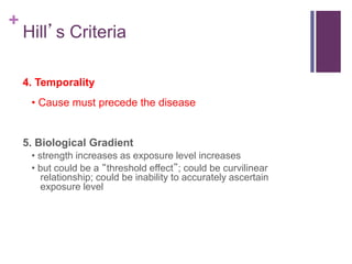 +
Hill’s Criteria
4. Temporality
• Cause must precede the disease
5. Biological Gradient
• strength increases as exposure level increases
• but could be a “threshold effect”; could be curvilinear
relationship; could be inability to accurately ascertain
exposure level
 