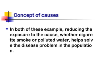 Concept of causes
 In both of these example, reducing the
exposure to the cause, whether cigare
tte smoke or polluted water, helps solv
e the disease problem in the populatio
n.
 